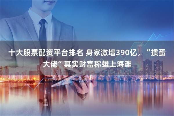 十大股票配资平台排名 身家激增390亿，“掼蛋大佬”其实财富称雄上海滩